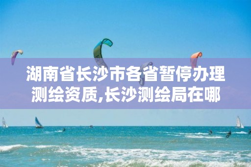 湖南省長沙市各省暫停辦理測繪資質(zhì),長沙測繪局在哪