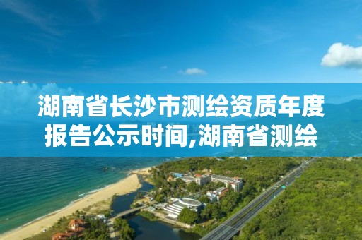 湖南省長沙市測繪資質年度報告公示時間,湖南省測繪資質申請公示。