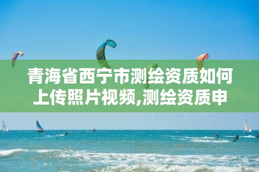 青海省西寧市測繪資質如何上傳照片視頻,測繪資質申請表