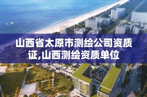 山西省太原市測繪公司資質證,山西測繪資質單位