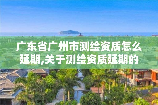 廣東省廣州市測繪資質怎么延期,關于測繪資質延期的通知