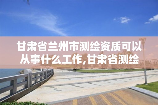 甘肅省蘭州市測繪資質可以從事什么工作,甘肅省測繪資質管理平臺