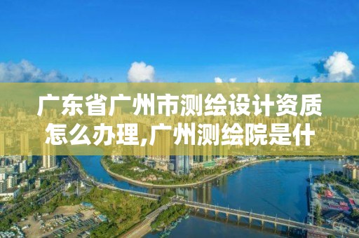 廣東省廣州市測(cè)繪設(shè)計(jì)資質(zhì)怎么辦理,廣州測(cè)繪院是什么單位。