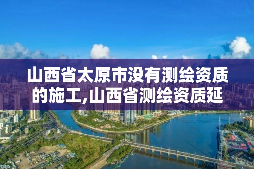 山西省太原市沒有測繪資質的施工,山西省測繪資質延期公告