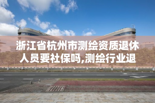 浙江省杭州市測繪資質退休人員要社保嗎,測繪行業退休年齡