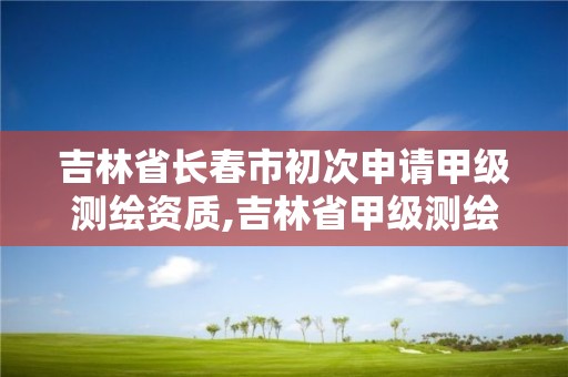 吉林省長春市初次申請甲級測繪資質,吉林省甲級測繪資質單位