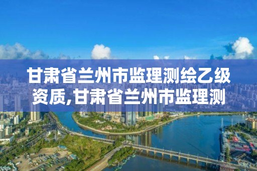 甘肅省蘭州市監理測繪乙級資質,甘肅省蘭州市監理測繪乙級資質企業名單