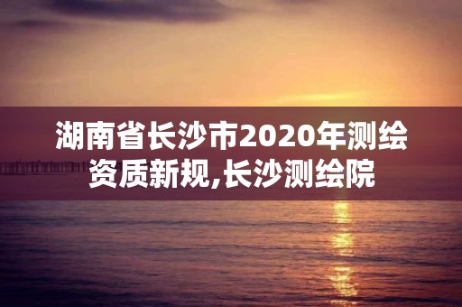 湖南省長沙市2020年測繪資質(zhì)新規(guī),長沙測繪院