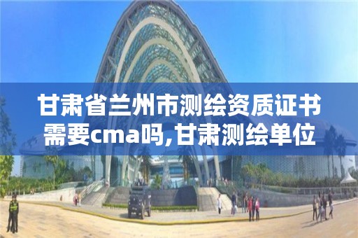 甘肅省蘭州市測繪資質證書需要cma嗎,甘肅測繪單位。