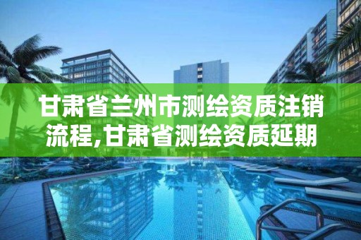 甘肅省蘭州市測繪資質注銷流程,甘肅省測繪資質延期公告