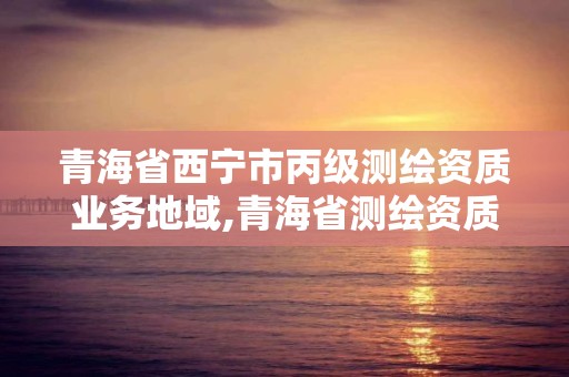 青海省西寧市丙級測繪資質業(yè)務地域,青海省測繪資質延期公告