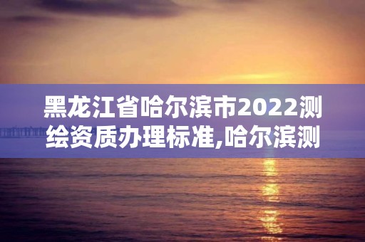 黑龍江省哈爾濱市2022測繪資質辦理標準,哈爾濱測繪局在哪