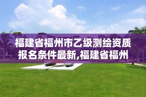 福建省福州市乙級測繪資質報名條件最新,福建省福州市乙級測繪資質報名條件最新消息。