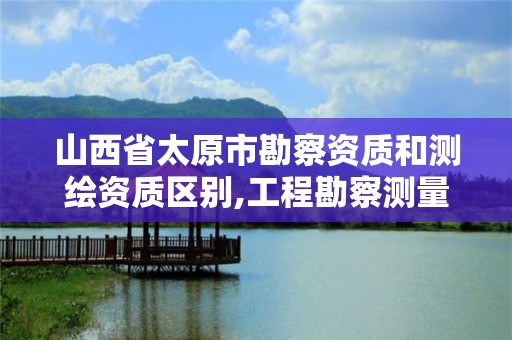 山西省太原市勘察資質和測繪資質區(qū)別,工程勘察測量資質和測繪資質