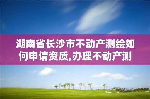 湖南省長沙市不動產測繪如何申請資質,辦理不動產測繪資質需要什么條件。