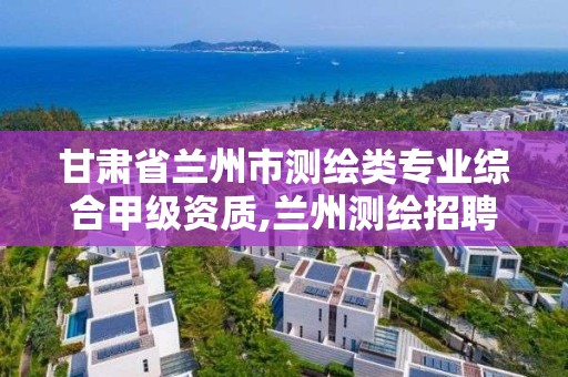 甘肅省蘭州市測繪類專業綜合甲級資質,蘭州測繪招聘信息