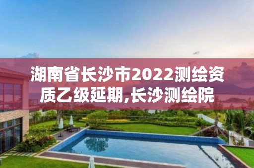 湖南省長沙市2022測繪資質乙級延期,長沙測繪院