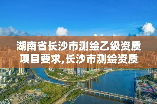 湖南省長沙市測繪乙級資質項目要求,長沙市測繪資質單位名單