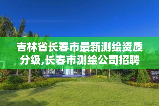 吉林省長春市最新測繪資質分級,長春市測繪公司招聘