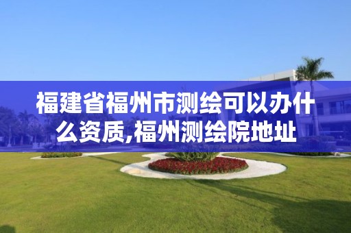 福建省福州市測繪可以辦什么資質,福州測繪院地址