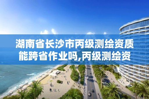 湖南省長沙市丙級測繪資質能跨省作業嗎,丙級測繪資質跨地市。