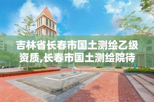 吉林省長春市國土測繪乙級資質,長春市國土測繪院待遇