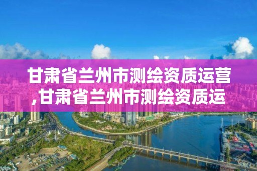 甘肅省蘭州市測繪資質運營,甘肅省蘭州市測繪資質運營中心電話