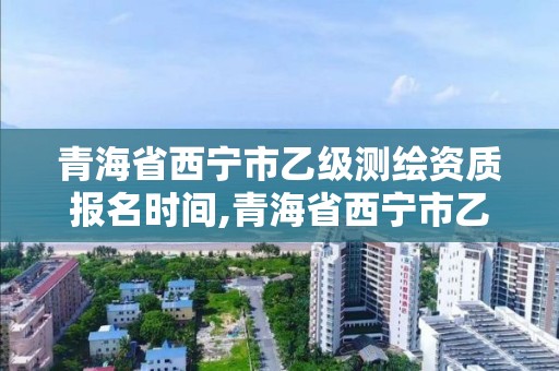 青海省西寧市乙級測繪資質報名時間,青海省西寧市乙級測繪資質報名時間是多少