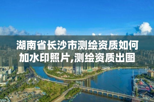 湖南省長沙市測繪資質如何加水印照片,測繪資質出圖章