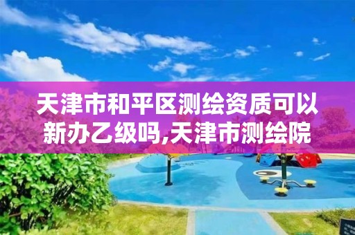 天津市和平區測繪資質可以新辦乙級嗎,天津市測繪院有限公司資質