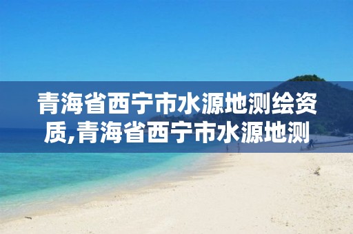 青海省西寧市水源地測繪資質,青海省西寧市水源地測繪資質公司