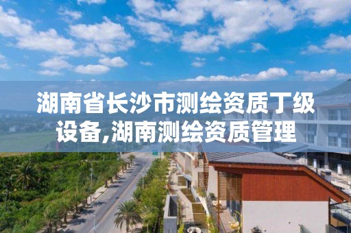 湖南省長沙市測繪資質丁級設備,湖南測繪資質管理