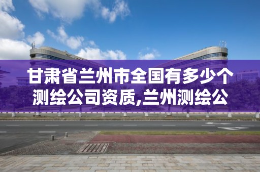 甘肅省蘭州市全國有多少個測繪公司資質,蘭州測繪公司招聘信息