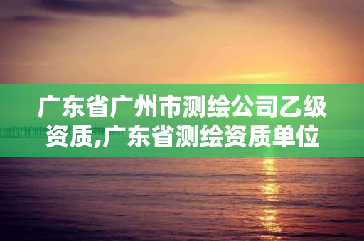 廣東省廣州市測繪公司乙級資質,廣東省測繪資質單位名單