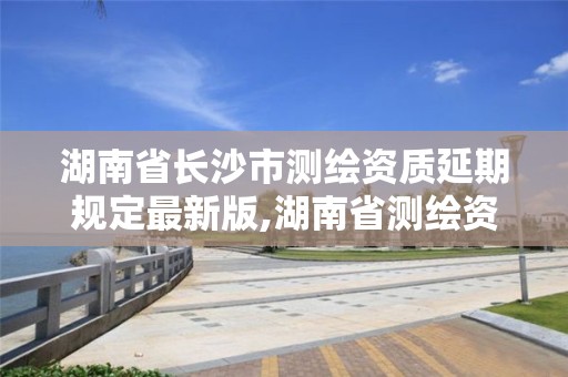 湖南省長沙市測繪資質延期規定最新版,湖南省測繪資質申請公示。