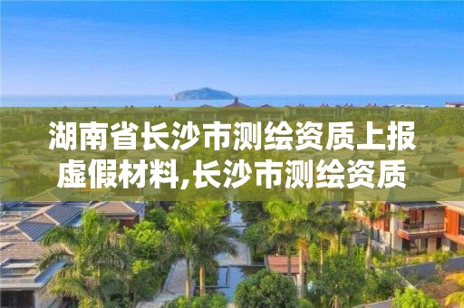 湖南省長沙市測繪資質上報虛假材料,長沙市測繪資質單位名單