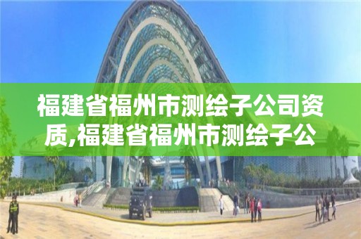 福建省福州市測繪子公司資質,福建省福州市測繪子公司資質查詢