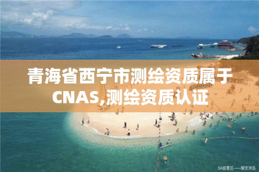 青海省西寧市測繪資質屬于CNAS,測繪資質認證