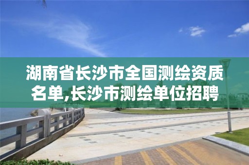 湖南省長沙市全國測繪資質名單,長沙市測繪單位招聘