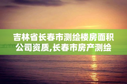 吉林省長春市測繪樓房面積公司資質,長春市房產測繪管理辦法