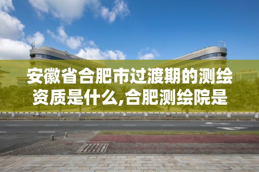 安徽省合肥市過渡期的測繪資質是什么,合肥測繪院是什么單位。