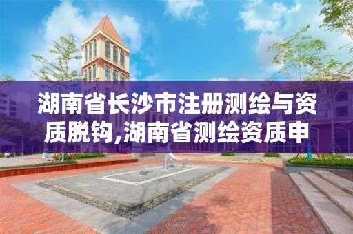 湖南省長沙市注冊測繪與資質脫鉤,湖南省測繪資質申請公示