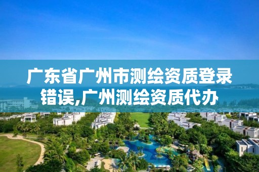 廣東省廣州市測(cè)繪資質(zhì)登錄錯(cuò)誤,廣州測(cè)繪資質(zhì)代辦