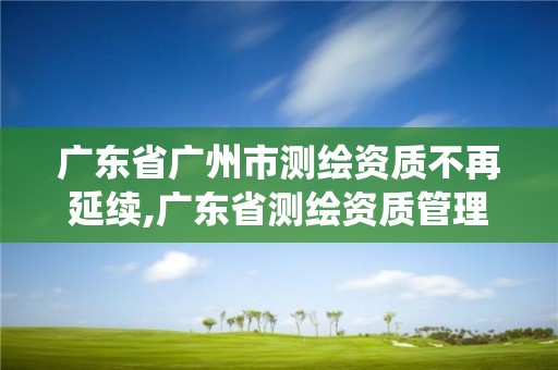 廣東省廣州市測繪資質不再延續,廣東省測繪資質管理系統