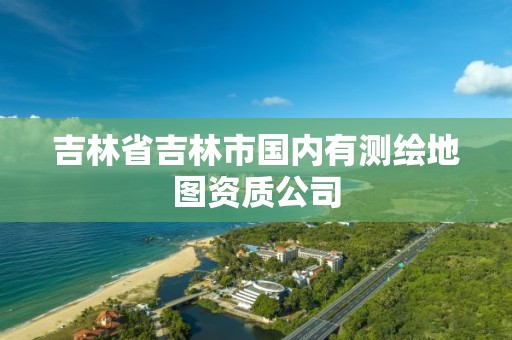 吉林省吉林市國內有測繪地圖資質公司