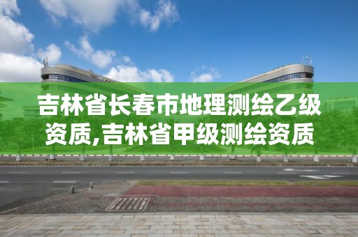 吉林省長春市地理測繪乙級資質,吉林省甲級測繪資質單位