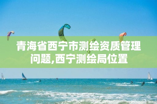 青海省西寧市測繪資質(zhì)管理問題,西寧測繪局位置