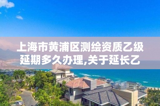 上海市黃浦區測繪資質乙級延期多久辦理,關于延長乙級測繪資質證書有效期的公告。