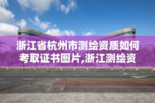 浙江省杭州市測繪資質如何考取證書圖片,浙江測繪資質辦理流程。