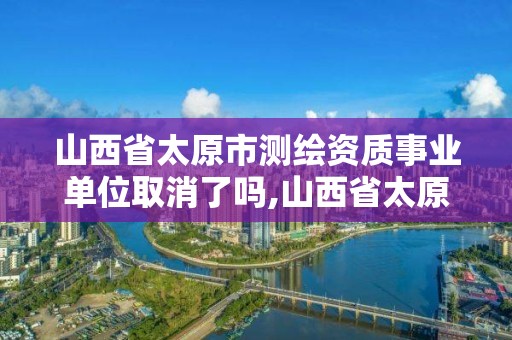 山西省太原市測繪資質事業單位取消了嗎,山西省太原市測繪資質事業單位取消了嗎現在。